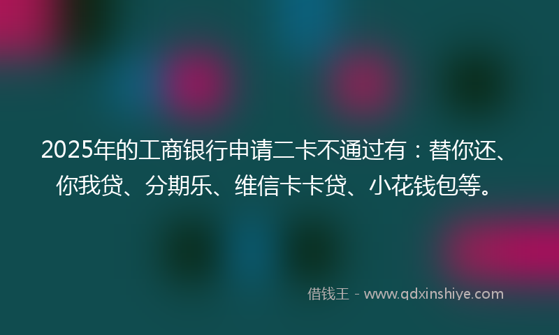 2025年的工商银行申请二卡不通过有：替你还、你我贷、分期乐、维信卡卡贷、小花钱包等。