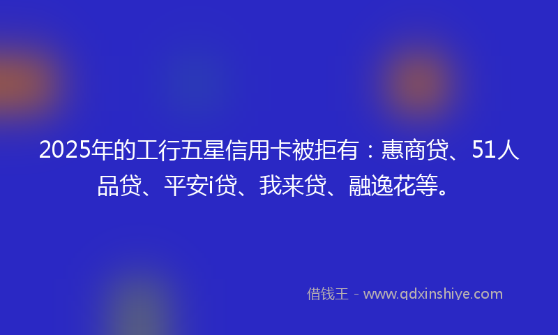 2025年的工行五星信用卡被拒有：惠商贷、51人品贷、平安i贷、我来贷、融逸花等。
