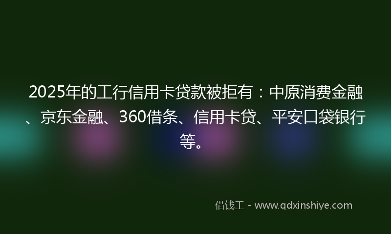 2025年的工行信用卡贷款被拒有：中原消费金融、京东金融、360借条、信用卡贷、平安口袋银行等。