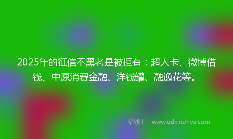 2025年的征信不黑老是被拒有：超人卡、微博借钱、中原消费金融、洋钱罐、融逸花等。