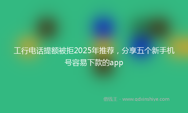工行电话提额被拒2025年推荐，分享五个新手机号容易下款的app