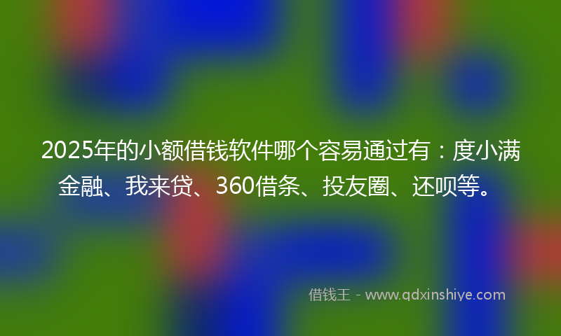 2025年的小额借钱软件哪个容易通过有：度小满金融、我来贷、360借条、投友圈、还呗等。