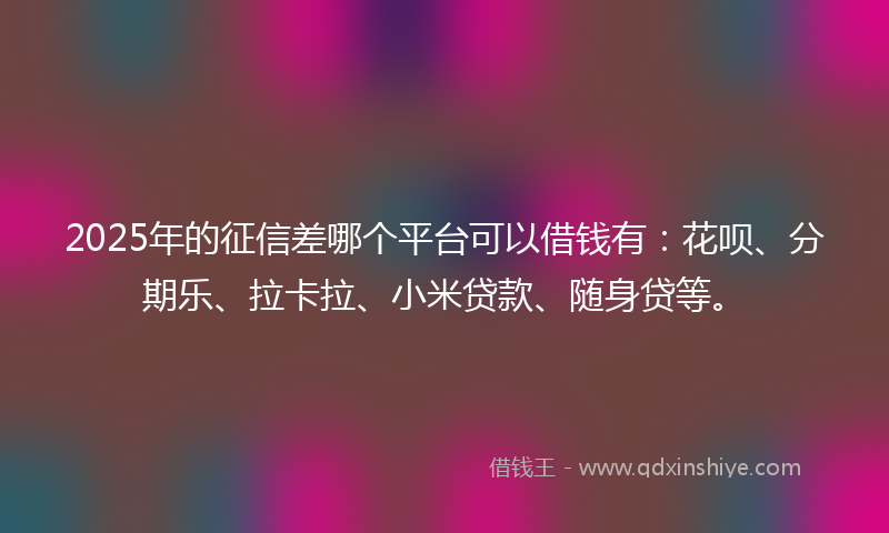 2025年的征信差哪个平台可以借钱有：花呗、分期乐、拉卡拉、小米贷款、随身贷等。