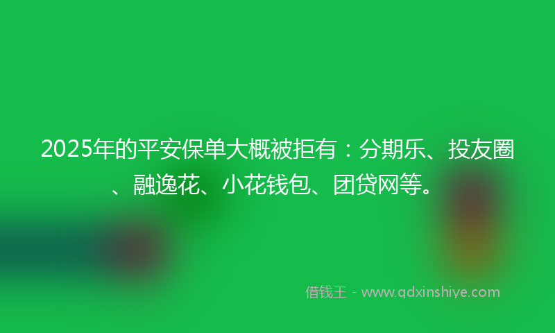 2025年的平安保单大概被拒有：分期乐、投友圈、融逸花、小花钱包、团贷网等。