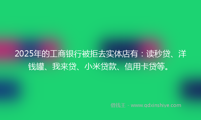 2025年的工商银行被拒去实体店有：读秒贷、洋钱罐、我来贷、小米贷款、信用卡贷等。