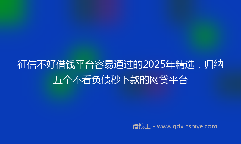 征信不好借钱平台容易通过的2025年精选，归纳五个不看负债秒下款的网贷平台