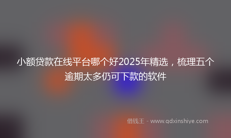 小额贷款在线平台哪个好2025年精选，梳理五个逾期太多仍可下款的软件