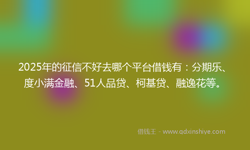 2025年的征信不好去哪个平台借钱有：分期乐、度小满金融、51人品贷、柯基贷、融逸花等。