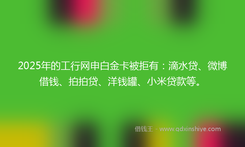 2025年的工行网申白金卡被拒有：滴水贷、微博借钱、拍拍贷、洋钱罐、小米贷款等。