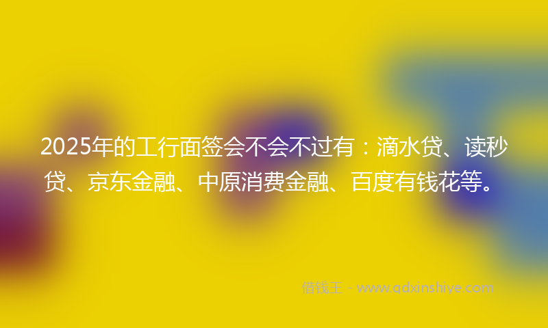 2025年的工行面签会不会不过有：滴水贷、读秒贷、京东金融、中原消费金融、百度有钱花等。