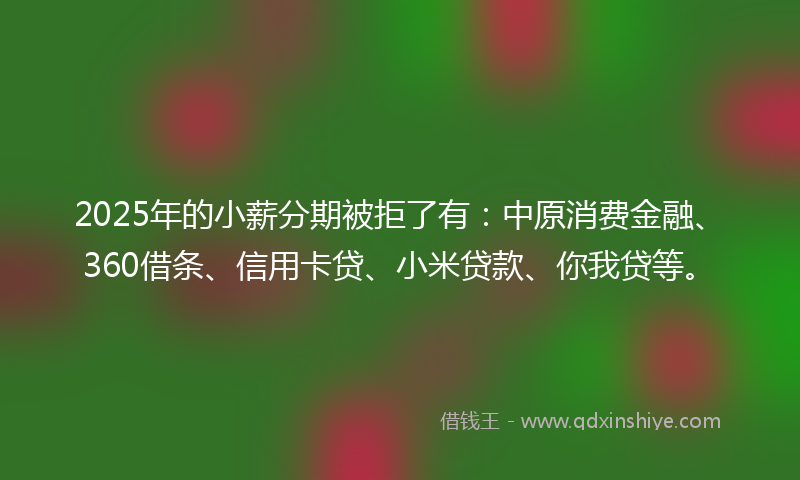 2025年的小薪分期被拒了有：中原消费金融、360借条、信用卡贷、小米贷款、你我贷等。