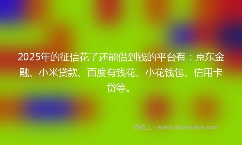 2025年的征信花了还能借到钱的平台有：京东金融、小米贷款、百度有钱花、小花钱包、信用卡贷等。