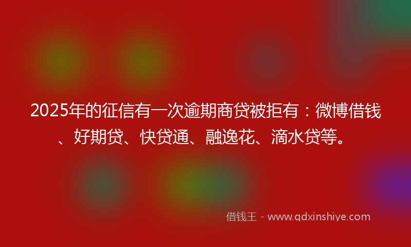 2025年的征信有一次逾期商贷被拒有：微博借钱、好期贷、快贷通、融逸花、滴水贷等。