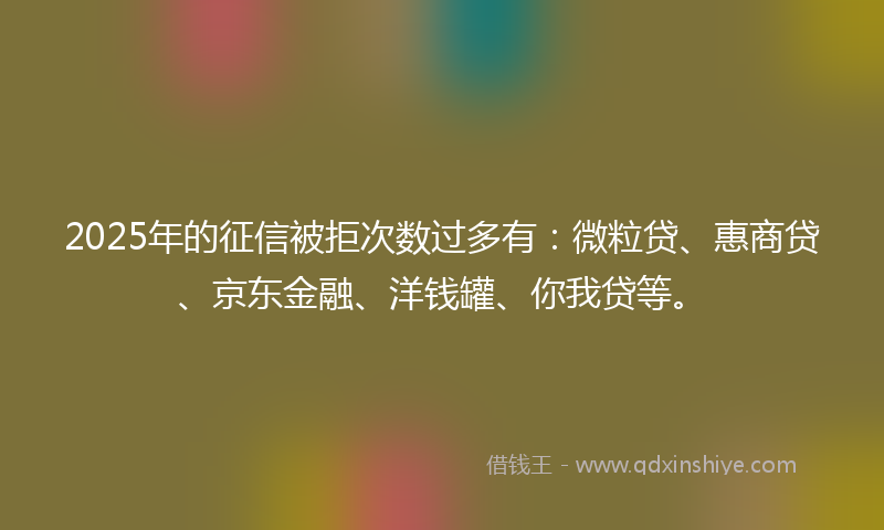 2025年的征信被拒次数过多有：微粒贷、惠商贷、京东金融、洋钱罐、你我贷等。