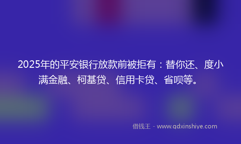 2025年的平安银行放款前被拒有：替你还、度小满金融、柯基贷、信用卡贷、省呗等。