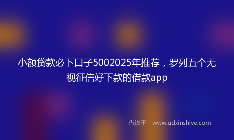 小额贷款必下口子5002025年推荐，罗列五个无视征信好下款的借款app