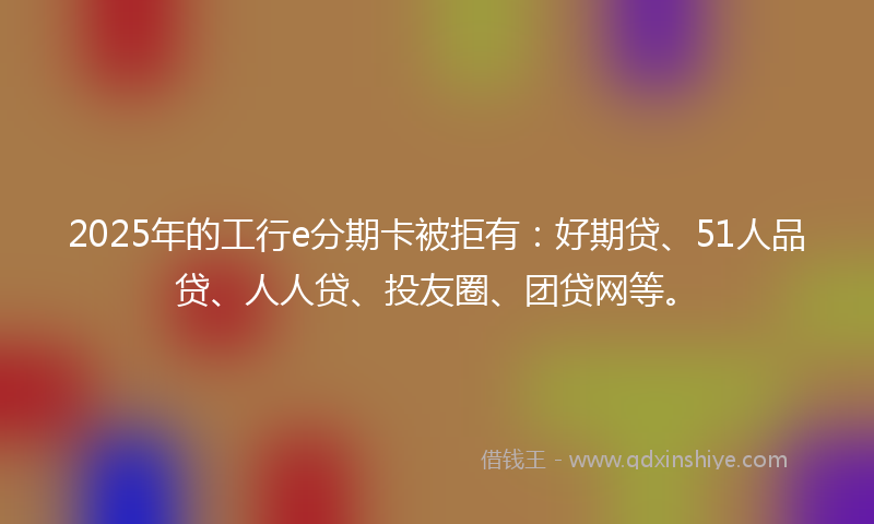 2025年的工行e分期卡被拒有：好期贷、51人品贷、人人贷、投友圈、团贷网等。