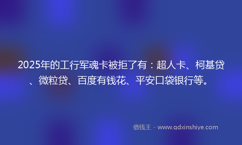 2025年的工行军魂卡被拒了有：超人卡、柯基贷、微粒贷、百度有钱花、平安口袋银行等。