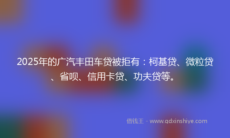 2025年的广汽丰田车贷被拒有：柯基贷、微粒贷、省呗、信用卡贷、功夫贷等。