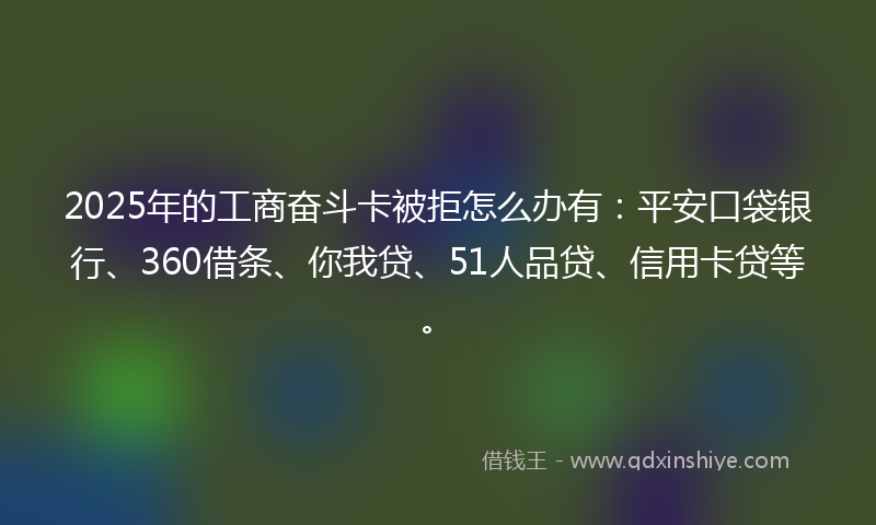 2025年的工商奋斗卡被拒怎么办有：平安口袋银行、360借条、你我贷、51人品贷、信用卡贷等。