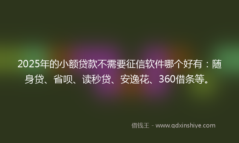 2025年的小额贷款不需要征信软件哪个好有：随身贷、省呗、读秒贷、安逸花、360借条等。