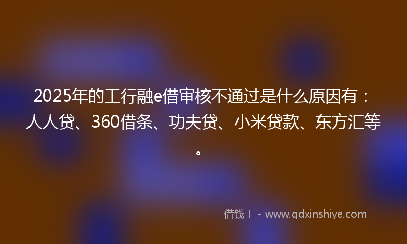 2025年的工行融e借审核不通过是什么原因有：人人贷、360借条、功夫贷、小米贷款、东方汇等。