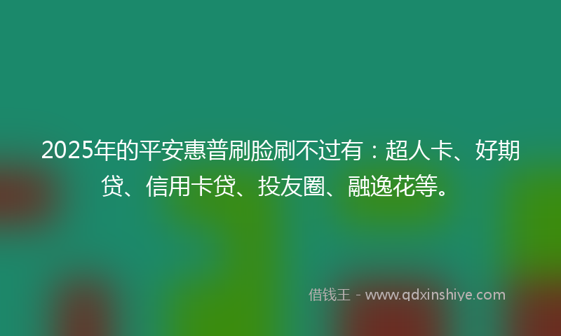 2025年的平安惠普刷脸刷不过有：超人卡、好期贷、信用卡贷、投友圈、融逸花等。