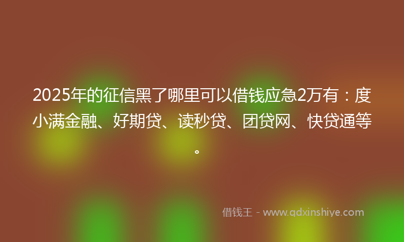 2025年的征信黑了哪里可以借钱应急2万有：度小满金融、好期贷、读秒贷、团贷网、快贷通等。