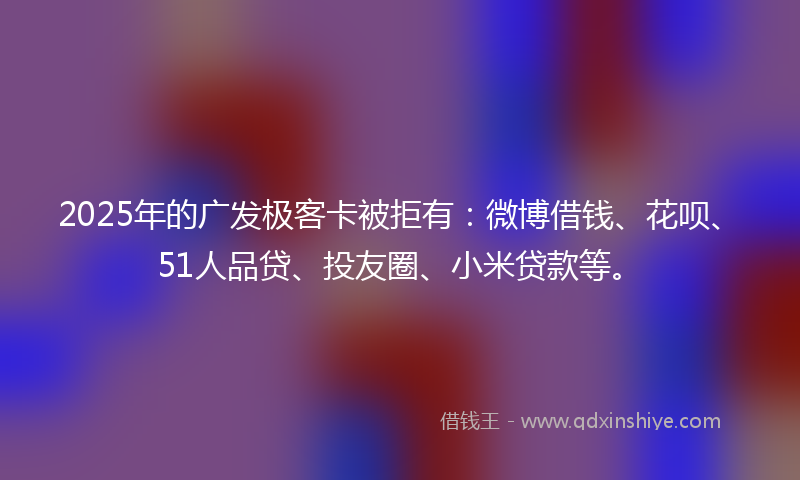 2025年的广发极客卡被拒有：微博借钱、花呗、51人品贷、投友圈、小米贷款等。