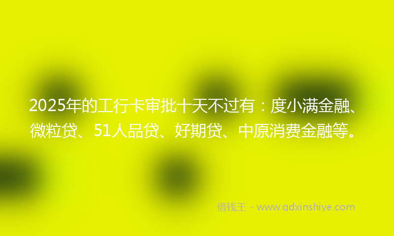 2025年的工行卡审批十天不过有：度小满金融、微粒贷、51人品贷、好期贷、中原消费金融等。