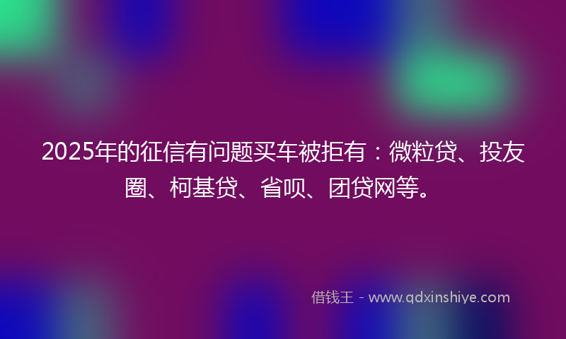 2025年的征信有问题买车被拒有：微粒贷、投友圈、柯基贷、省呗、团贷网等。