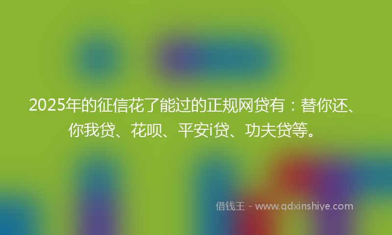 2025年的征信花了能过的正规网贷有：替你还、你我贷、花呗、平安i贷、功夫贷等。