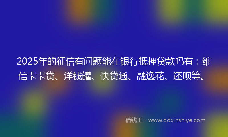 2025年的征信有问题能在银行抵押贷款吗有：维信卡卡贷、洋钱罐、快贷通、融逸花、还呗等。