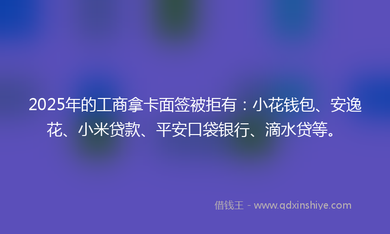 2025年的工商拿卡面签被拒有：小花钱包、安逸花、小米贷款、平安口袋银行、滴水贷等。