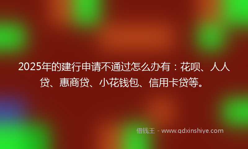 2025年的建行申请不通过怎么办有：花呗、人人贷、惠商贷、小花钱包、信用卡贷等。