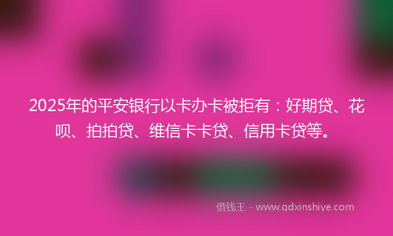 2025年的平安银行以卡办卡被拒有：好期贷、花呗、拍拍贷、维信卡卡贷、信用卡贷等。