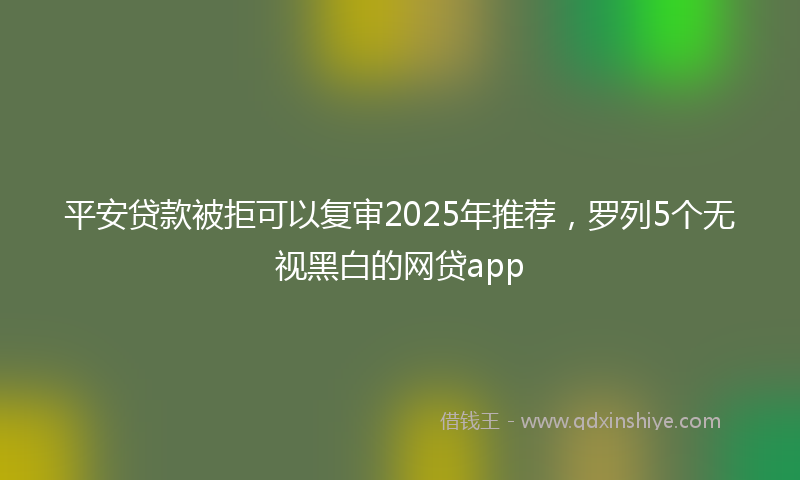 平安贷款被拒可以复审2025年推荐，罗列5个无视黑白的网贷app