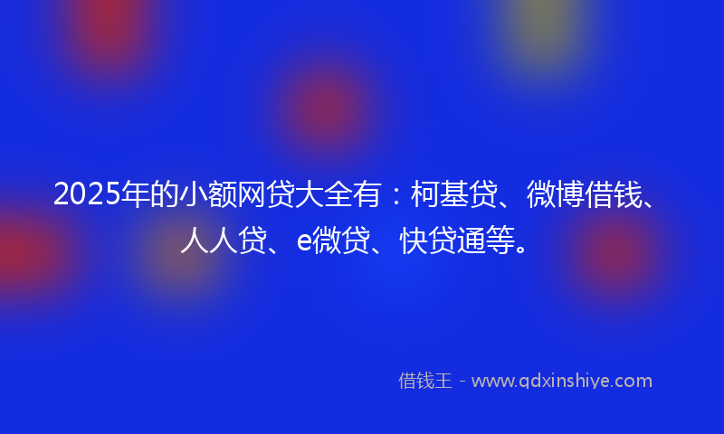 2025年的小额网贷大全有：柯基贷、微博借钱、人人贷、e微贷、快贷通等。