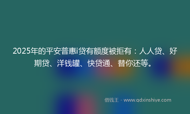 2025年的平安普惠i贷有额度被拒有：人人贷、好期贷、洋钱罐、快贷通、替你还等。