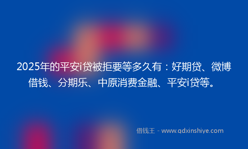 2025年的平安i贷被拒要等多久有：好期贷、微博借钱、分期乐、中原消费金融、平安i贷等。