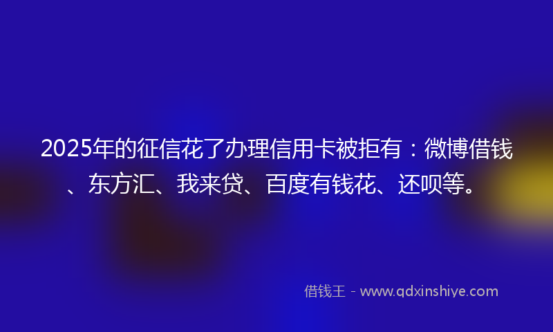 2025年的征信花了办理信用卡被拒有：微博借钱、东方汇、我来贷、百度有钱花、还呗等。