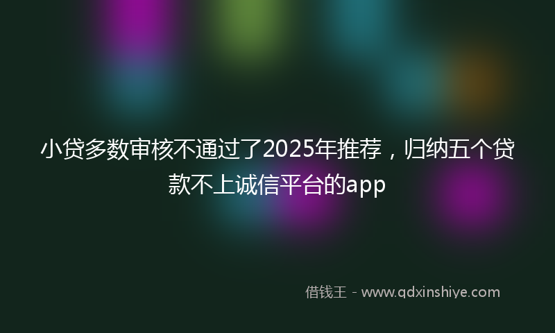 小贷多数审核不通过了2025年推荐，归纳五个贷款不上诚信平台的app