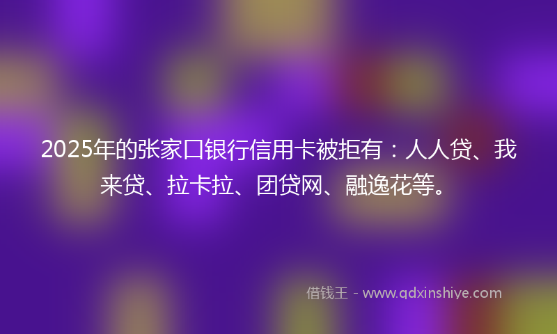2025年的张家口银行信用卡被拒有：人人贷、我来贷、拉卡拉、团贷网、融逸花等。