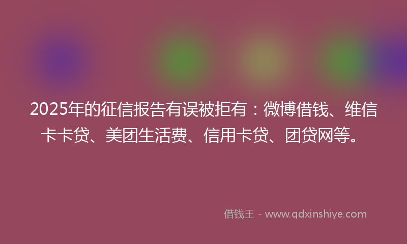 2025年的征信报告有误被拒有：微博借钱、维信卡卡贷、美团生活费、信用卡贷、团贷网等。
