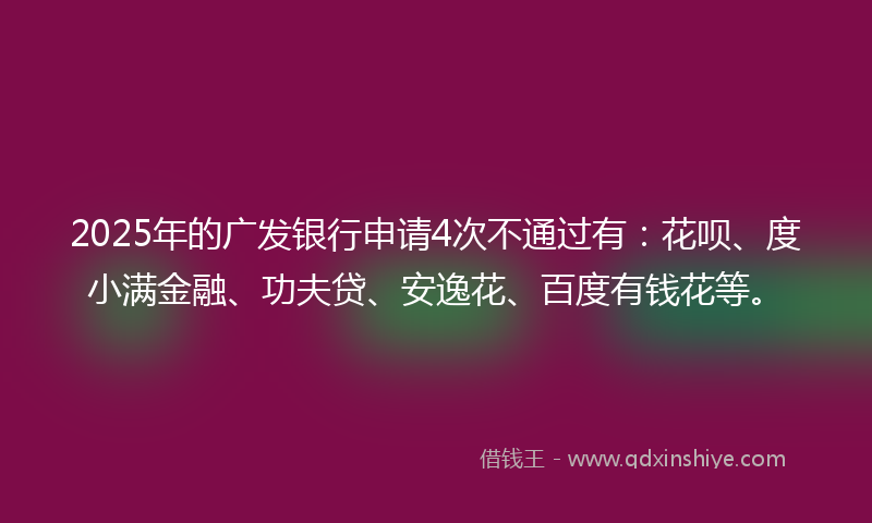 2025年的广发银行申请4次不通过有：花呗、度小满金融、功夫贷、安逸花、百度有钱花等。