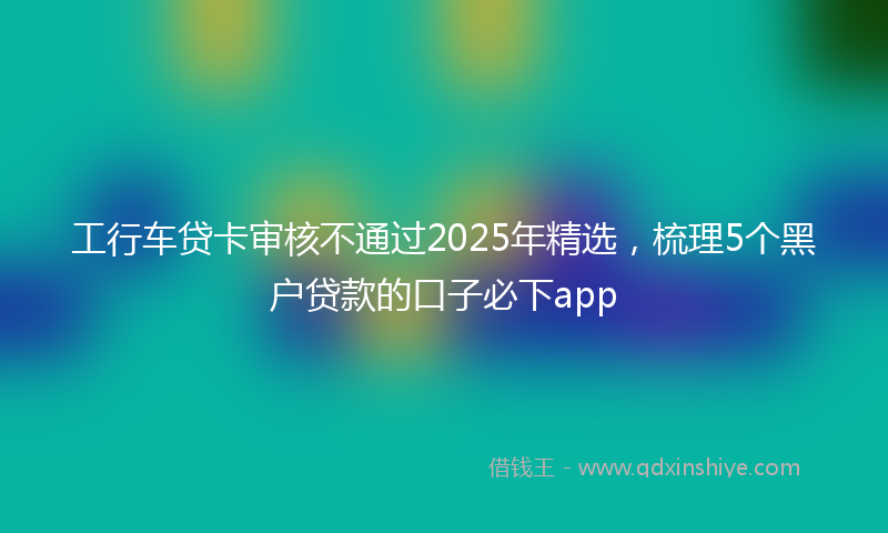工行车贷卡审核不通过2025年精选，梳理5个黑户贷款的口子必下app