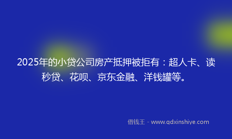 2025年的小贷公司房产抵押被拒有：超人卡、读秒贷、花呗、京东金融、洋钱罐等。