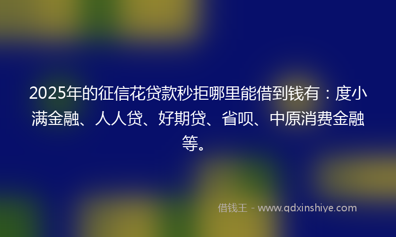 2025年的征信花贷款秒拒哪里能借到钱有：度小满金融、人人贷、好期贷、省呗、中原消费金融等。