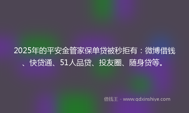 2025年的平安金管家保单贷被秒拒有：微博借钱、快贷通、51人品贷、投友圈、随身贷等。