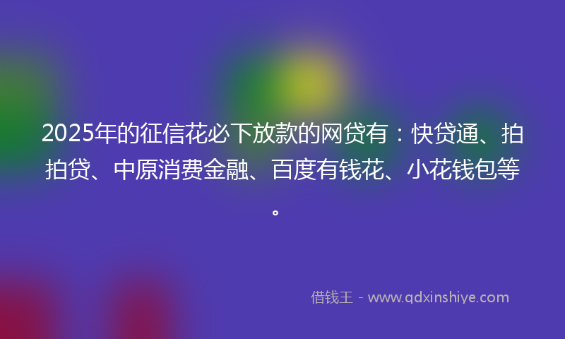 2025年的征信花必下放款的网贷有：快贷通、拍拍贷、中原消费金融、百度有钱花、小花钱包等。
